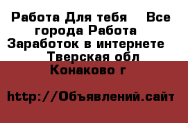 Работа Для тебя  - Все города Работа » Заработок в интернете   . Тверская обл.,Конаково г.